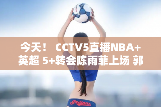 今天！ CCTV5直播NBA+英超 5+转会陈雨菲上场 郭宇也上场！