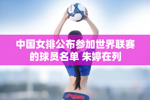 中国女排公布参加世界联赛的球员名单 朱婷在列