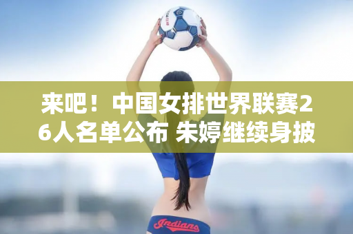 来吧！中国女排世界联赛26人名单公布 朱婷继续身披2号球衣