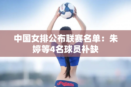 中国女排公布联赛名单：朱婷等4名球员补缺