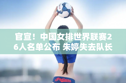 官宣！中国女排世界联赛26人名单公布 朱婷失去队长职务 丁霞回归