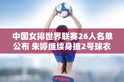 中国女排世界联赛26人名单公布 朱婷继续身披2号球衣