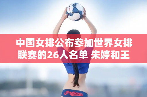 中国女排公布参加世界女排联赛的26人名单 朱婷和王一凡都榜上有名