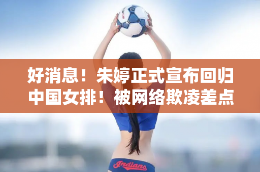 好消息！朱婷正式宣布回归中国女排！被网络欺凌差点退役 粉丝呼吁保护！